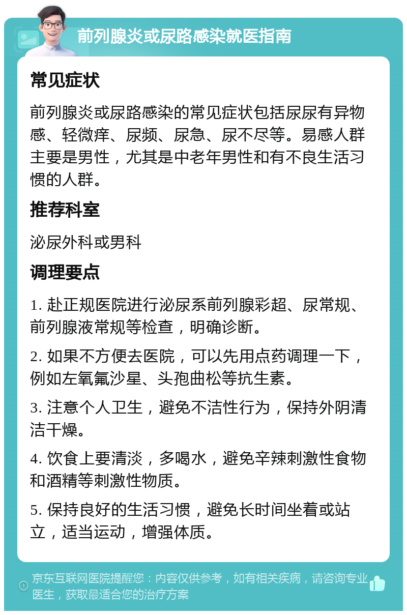 前列腺炎或尿路感染就医指南 常见症状 前列腺炎或尿路感染的常见症状包括尿尿有异物感、轻微痒、尿频、尿急、尿不尽等。易感人群主要是男性，尤其是中老年男性和有不良生活习惯的人群。 推荐科室 泌尿外科或男科 调理要点 1. 赴正规医院进行泌尿系前列腺彩超、尿常规、前列腺液常规等检查，明确诊断。 2. 如果不方便去医院，可以先用点药调理一下，例如左氧氟沙星、头孢曲松等抗生素。 3. 注意个人卫生，避免不洁性行为，保持外阴清洁干燥。 4. 饮食上要清淡，多喝水，避免辛辣刺激性食物和酒精等刺激性物质。 5. 保持良好的生活习惯，避免长时间坐着或站立，适当运动，增强体质。