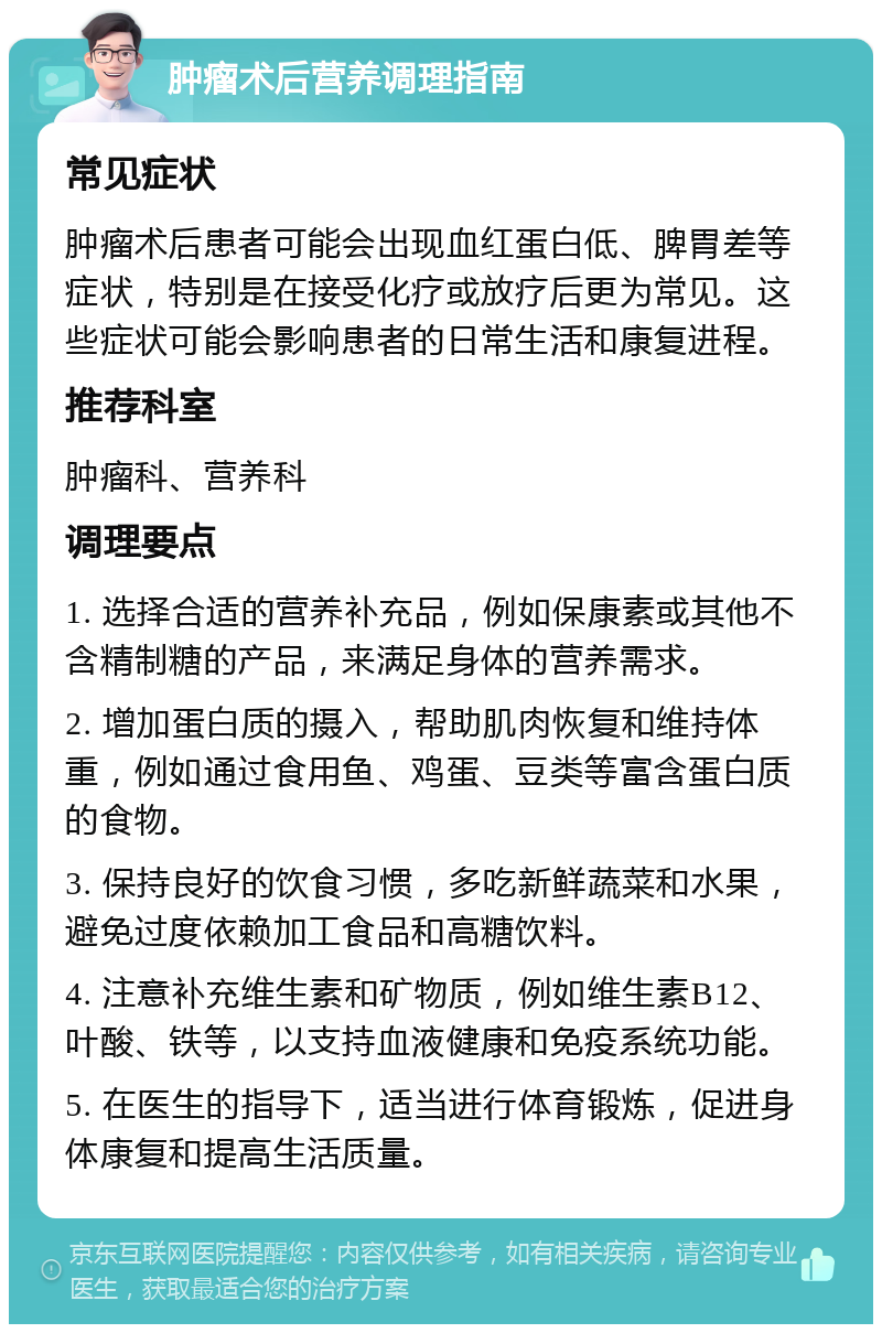 肿瘤术后营养调理指南 常见症状 肿瘤术后患者可能会出现血红蛋白低、脾胃差等症状，特别是在接受化疗或放疗后更为常见。这些症状可能会影响患者的日常生活和康复进程。 推荐科室 肿瘤科、营养科 调理要点 1. 选择合适的营养补充品，例如保康素或其他不含精制糖的产品，来满足身体的营养需求。 2. 增加蛋白质的摄入，帮助肌肉恢复和维持体重，例如通过食用鱼、鸡蛋、豆类等富含蛋白质的食物。 3. 保持良好的饮食习惯，多吃新鲜蔬菜和水果，避免过度依赖加工食品和高糖饮料。 4. 注意补充维生素和矿物质，例如维生素B12、叶酸、铁等，以支持血液健康和免疫系统功能。 5. 在医生的指导下，适当进行体育锻炼，促进身体康复和提高生活质量。