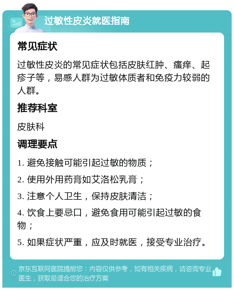 过敏性皮炎就医指南 常见症状 过敏性皮炎的常见症状包括皮肤红肿、瘙痒、起疹子等，易感人群为过敏体质者和免疫力较弱的人群。 推荐科室 皮肤科 调理要点 1. 避免接触可能引起过敏的物质； 2. 使用外用药膏如艾洛松乳膏； 3. 注意个人卫生，保持皮肤清洁； 4. 饮食上要忌口，避免食用可能引起过敏的食物； 5. 如果症状严重，应及时就医，接受专业治疗。