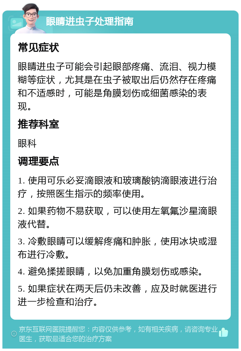 眼睛进虫子处理指南 常见症状 眼睛进虫子可能会引起眼部疼痛、流泪、视力模糊等症状，尤其是在虫子被取出后仍然存在疼痛和不适感时，可能是角膜划伤或细菌感染的表现。 推荐科室 眼科 调理要点 1. 使用可乐必妥滴眼液和玻璃酸钠滴眼液进行治疗，按照医生指示的频率使用。 2. 如果药物不易获取，可以使用左氧氟沙星滴眼液代替。 3. 冷敷眼睛可以缓解疼痛和肿胀，使用冰块或湿布进行冷敷。 4. 避免揉搓眼睛，以免加重角膜划伤或感染。 5. 如果症状在两天后仍未改善，应及时就医进行进一步检查和治疗。