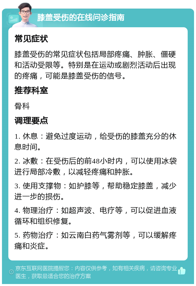 膝盖受伤的在线问诊指南 常见症状 膝盖受伤的常见症状包括局部疼痛、肿胀、僵硬和活动受限等。特别是在运动或剧烈活动后出现的疼痛，可能是膝盖受伤的信号。 推荐科室 骨科 调理要点 1. 休息：避免过度运动，给受伤的膝盖充分的休息时间。 2. 冰敷：在受伤后的前48小时内，可以使用冰袋进行局部冷敷，以减轻疼痛和肿胀。 3. 使用支撑物：如护膝等，帮助稳定膝盖，减少进一步的损伤。 4. 物理治疗：如超声波、电疗等，可以促进血液循环和组织修复。 5. 药物治疗：如云南白药气雾剂等，可以缓解疼痛和炎症。