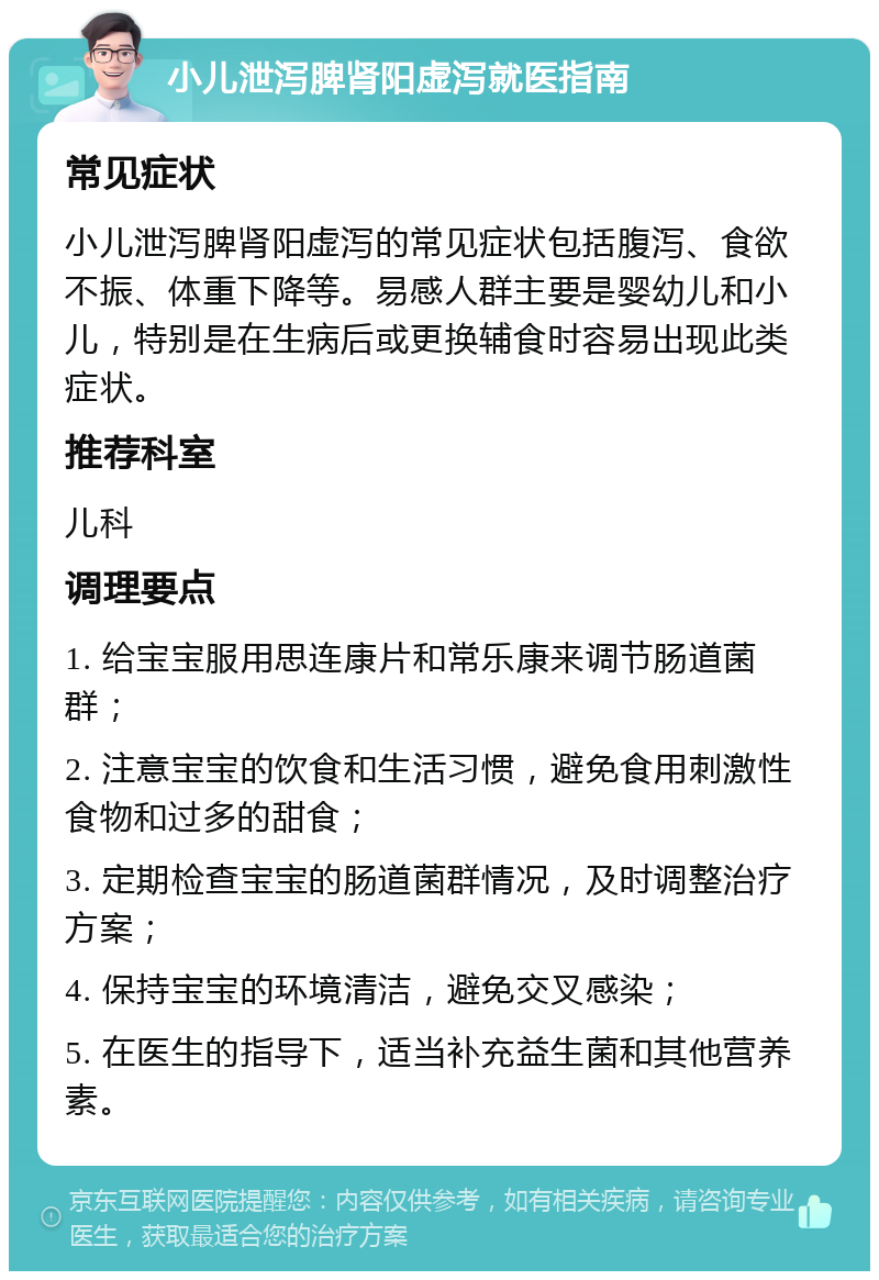 小儿泄泻脾肾阳虚泻就医指南 常见症状 小儿泄泻脾肾阳虚泻的常见症状包括腹泻、食欲不振、体重下降等。易感人群主要是婴幼儿和小儿，特别是在生病后或更换辅食时容易出现此类症状。 推荐科室 儿科 调理要点 1. 给宝宝服用思连康片和常乐康来调节肠道菌群； 2. 注意宝宝的饮食和生活习惯，避免食用刺激性食物和过多的甜食； 3. 定期检查宝宝的肠道菌群情况，及时调整治疗方案； 4. 保持宝宝的环境清洁，避免交叉感染； 5. 在医生的指导下，适当补充益生菌和其他营养素。