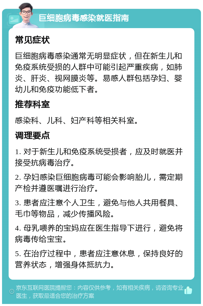 巨细胞病毒感染就医指南 常见症状 巨细胞病毒感染通常无明显症状，但在新生儿和免疫系统受损的人群中可能引起严重疾病，如肺炎、肝炎、视网膜炎等。易感人群包括孕妇、婴幼儿和免疫功能低下者。 推荐科室 感染科、儿科、妇产科等相关科室。 调理要点 1. 对于新生儿和免疫系统受损者，应及时就医并接受抗病毒治疗。 2. 孕妇感染巨细胞病毒可能会影响胎儿，需定期产检并遵医嘱进行治疗。 3. 患者应注意个人卫生，避免与他人共用餐具、毛巾等物品，减少传播风险。 4. 母乳喂养的宝妈应在医生指导下进行，避免将病毒传给宝宝。 5. 在治疗过程中，患者应注意休息，保持良好的营养状态，增强身体抵抗力。