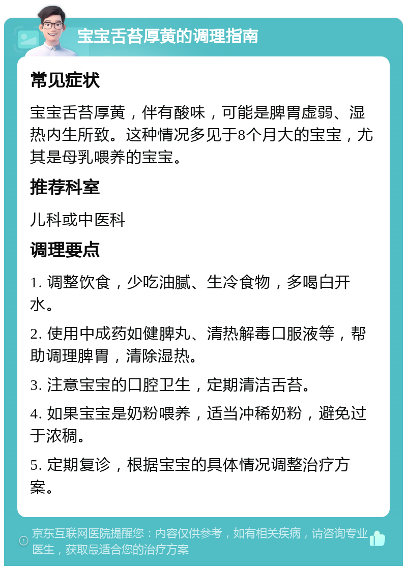 宝宝舌苔厚黄的调理指南 常见症状 宝宝舌苔厚黄，伴有酸味，可能是脾胃虚弱、湿热内生所致。这种情况多见于8个月大的宝宝，尤其是母乳喂养的宝宝。 推荐科室 儿科或中医科 调理要点 1. 调整饮食，少吃油腻、生冷食物，多喝白开水。 2. 使用中成药如健脾丸、清热解毒口服液等，帮助调理脾胃，清除湿热。 3. 注意宝宝的口腔卫生，定期清洁舌苔。 4. 如果宝宝是奶粉喂养，适当冲稀奶粉，避免过于浓稠。 5. 定期复诊，根据宝宝的具体情况调整治疗方案。