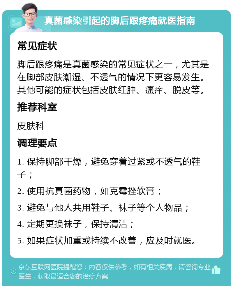 真菌感染引起的脚后跟疼痛就医指南 常见症状 脚后跟疼痛是真菌感染的常见症状之一，尤其是在脚部皮肤潮湿、不透气的情况下更容易发生。其他可能的症状包括皮肤红肿、瘙痒、脱皮等。 推荐科室 皮肤科 调理要点 1. 保持脚部干燥，避免穿着过紧或不透气的鞋子； 2. 使用抗真菌药物，如克霉挫软膏； 3. 避免与他人共用鞋子、袜子等个人物品； 4. 定期更换袜子，保持清洁； 5. 如果症状加重或持续不改善，应及时就医。