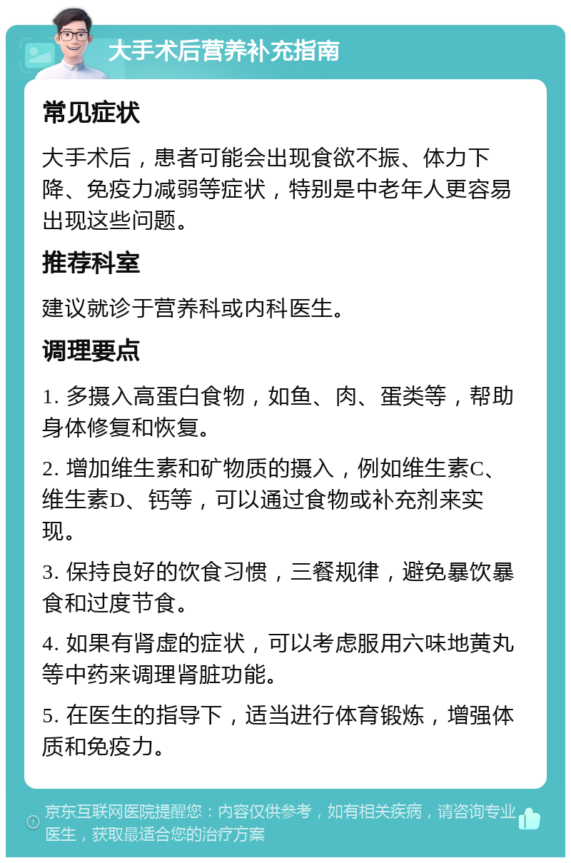 大手术后营养补充指南 常见症状 大手术后，患者可能会出现食欲不振、体力下降、免疫力减弱等症状，特别是中老年人更容易出现这些问题。 推荐科室 建议就诊于营养科或内科医生。 调理要点 1. 多摄入高蛋白食物，如鱼、肉、蛋类等，帮助身体修复和恢复。 2. 增加维生素和矿物质的摄入，例如维生素C、维生素D、钙等，可以通过食物或补充剂来实现。 3. 保持良好的饮食习惯，三餐规律，避免暴饮暴食和过度节食。 4. 如果有肾虚的症状，可以考虑服用六味地黄丸等中药来调理肾脏功能。 5. 在医生的指导下，适当进行体育锻炼，增强体质和免疫力。