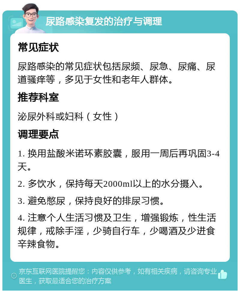 尿路感染复发的治疗与调理 常见症状 尿路感染的常见症状包括尿频、尿急、尿痛、尿道骚痒等，多见于女性和老年人群体。 推荐科室 泌尿外科或妇科（女性） 调理要点 1. 换用盐酸米诺环素胶囊，服用一周后再巩固3-4天。 2. 多饮水，保持每天2000ml以上的水分摄入。 3. 避免憋尿，保持良好的排尿习惯。 4. 注意个人生活习惯及卫生，增强锻炼，性生活规律，戒除手淫，少骑自行车，少喝酒及少进食辛辣食物。