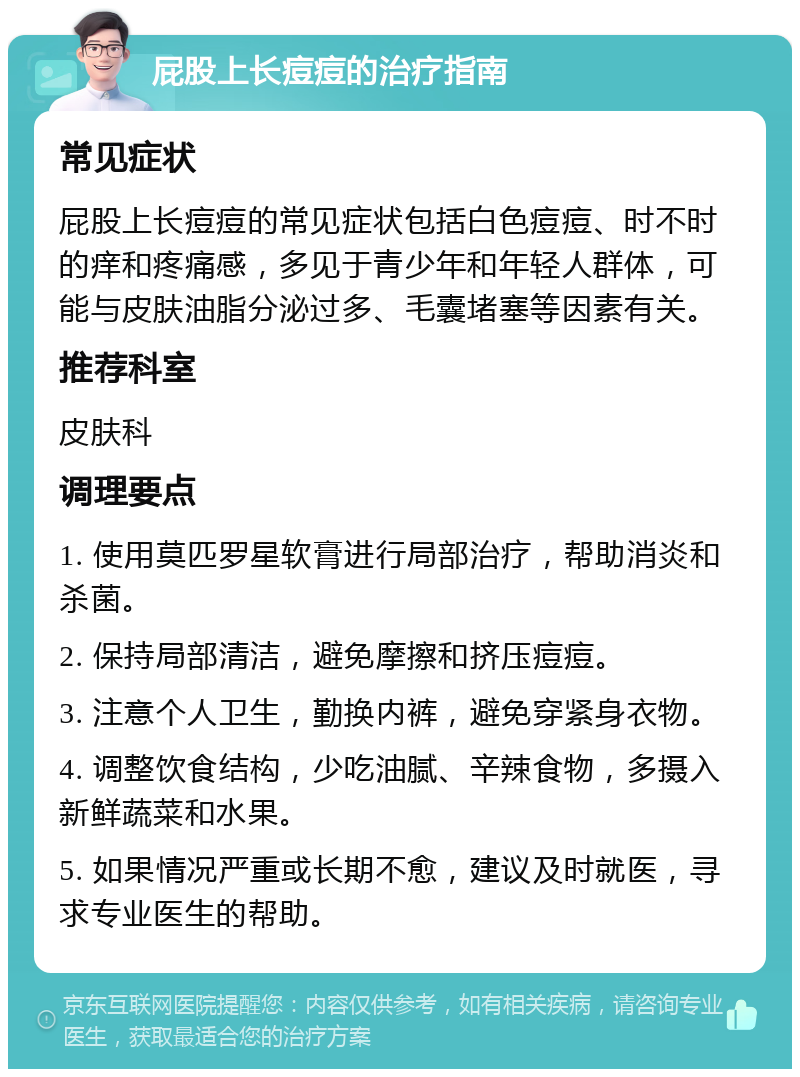 屁股上长痘痘的治疗指南 常见症状 屁股上长痘痘的常见症状包括白色痘痘、时不时的痒和疼痛感，多见于青少年和年轻人群体，可能与皮肤油脂分泌过多、毛囊堵塞等因素有关。 推荐科室 皮肤科 调理要点 1. 使用莫匹罗星软膏进行局部治疗，帮助消炎和杀菌。 2. 保持局部清洁，避免摩擦和挤压痘痘。 3. 注意个人卫生，勤换内裤，避免穿紧身衣物。 4. 调整饮食结构，少吃油腻、辛辣食物，多摄入新鲜蔬菜和水果。 5. 如果情况严重或长期不愈，建议及时就医，寻求专业医生的帮助。