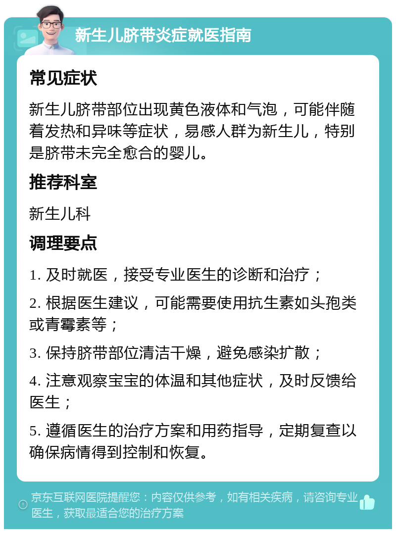 新生儿脐带炎症就医指南 常见症状 新生儿脐带部位出现黄色液体和气泡，可能伴随着发热和异味等症状，易感人群为新生儿，特别是脐带未完全愈合的婴儿。 推荐科室 新生儿科 调理要点 1. 及时就医，接受专业医生的诊断和治疗； 2. 根据医生建议，可能需要使用抗生素如头孢类或青霉素等； 3. 保持脐带部位清洁干燥，避免感染扩散； 4. 注意观察宝宝的体温和其他症状，及时反馈给医生； 5. 遵循医生的治疗方案和用药指导，定期复查以确保病情得到控制和恢复。