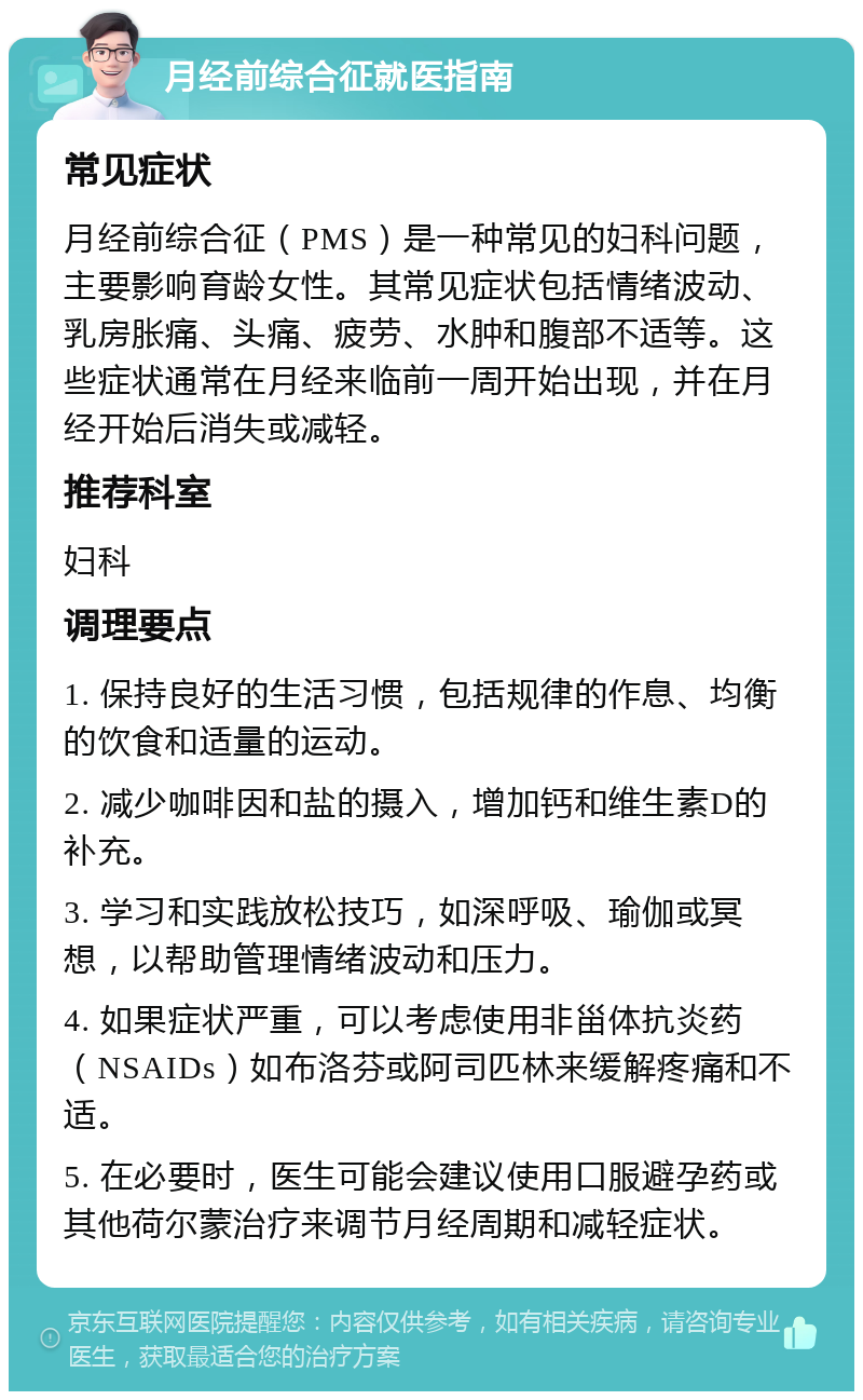 月经前综合征就医指南 常见症状 月经前综合征（PMS）是一种常见的妇科问题，主要影响育龄女性。其常见症状包括情绪波动、乳房胀痛、头痛、疲劳、水肿和腹部不适等。这些症状通常在月经来临前一周开始出现，并在月经开始后消失或减轻。 推荐科室 妇科 调理要点 1. 保持良好的生活习惯，包括规律的作息、均衡的饮食和适量的运动。 2. 减少咖啡因和盐的摄入，增加钙和维生素D的补充。 3. 学习和实践放松技巧，如深呼吸、瑜伽或冥想，以帮助管理情绪波动和压力。 4. 如果症状严重，可以考虑使用非甾体抗炎药（NSAIDs）如布洛芬或阿司匹林来缓解疼痛和不适。 5. 在必要时，医生可能会建议使用口服避孕药或其他荷尔蒙治疗来调节月经周期和减轻症状。