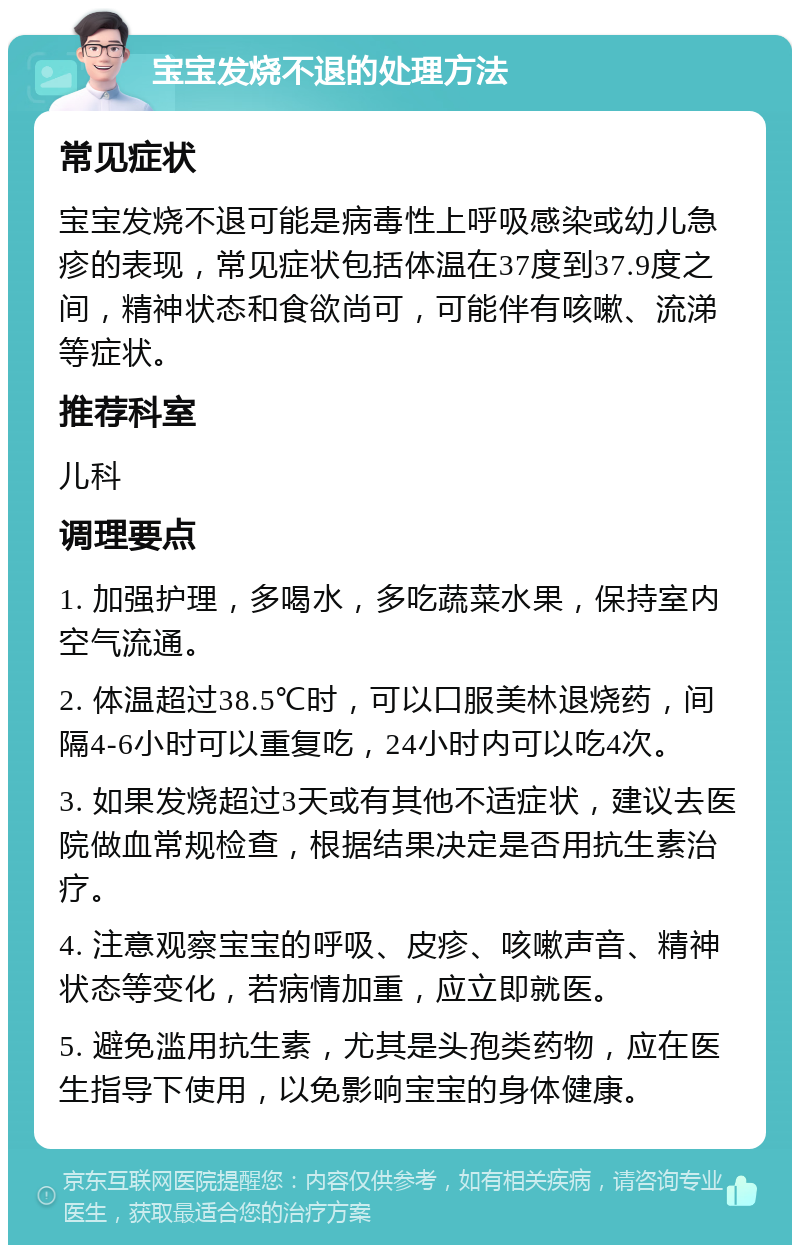 宝宝发烧不退的处理方法 常见症状 宝宝发烧不退可能是病毒性上呼吸感染或幼儿急疹的表现，常见症状包括体温在37度到37.9度之间，精神状态和食欲尚可，可能伴有咳嗽、流涕等症状。 推荐科室 儿科 调理要点 1. 加强护理，多喝水，多吃蔬菜水果，保持室内空气流通。 2. 体温超过38.5℃时，可以口服美林退烧药，间隔4-6小时可以重复吃，24小时内可以吃4次。 3. 如果发烧超过3天或有其他不适症状，建议去医院做血常规检查，根据结果决定是否用抗生素治疗。 4. 注意观察宝宝的呼吸、皮疹、咳嗽声音、精神状态等变化，若病情加重，应立即就医。 5. 避免滥用抗生素，尤其是头孢类药物，应在医生指导下使用，以免影响宝宝的身体健康。