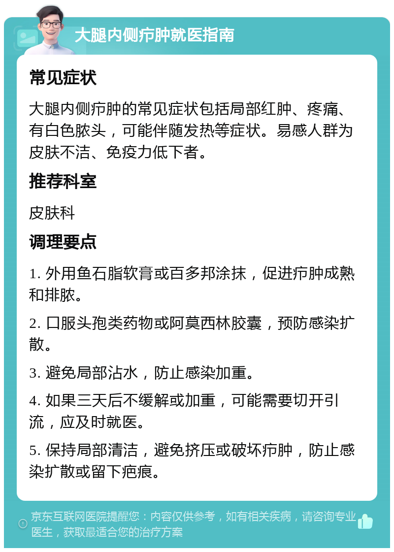 大腿内侧疖肿就医指南 常见症状 大腿内侧疖肿的常见症状包括局部红肿、疼痛、有白色脓头，可能伴随发热等症状。易感人群为皮肤不洁、免疫力低下者。 推荐科室 皮肤科 调理要点 1. 外用鱼石脂软膏或百多邦涂抹，促进疖肿成熟和排脓。 2. 口服头孢类药物或阿莫西林胶囊，预防感染扩散。 3. 避免局部沾水，防止感染加重。 4. 如果三天后不缓解或加重，可能需要切开引流，应及时就医。 5. 保持局部清洁，避免挤压或破坏疖肿，防止感染扩散或留下疤痕。