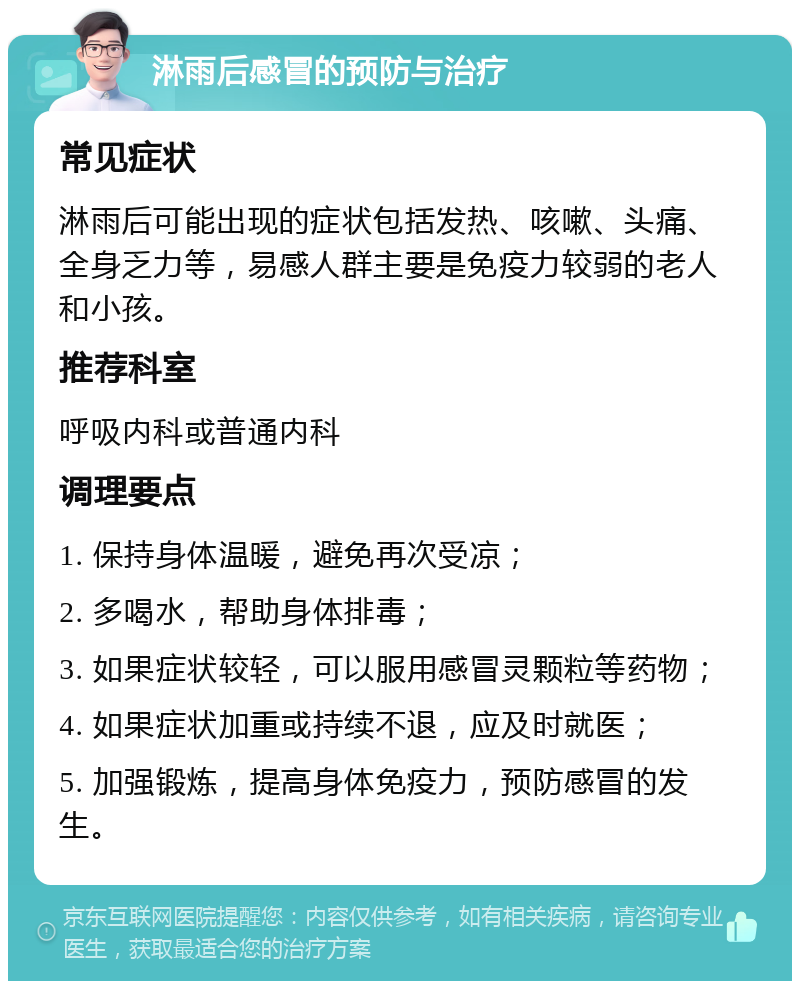 淋雨后感冒的预防与治疗 常见症状 淋雨后可能出现的症状包括发热、咳嗽、头痛、全身乏力等，易感人群主要是免疫力较弱的老人和小孩。 推荐科室 呼吸内科或普通内科 调理要点 1. 保持身体温暖，避免再次受凉； 2. 多喝水，帮助身体排毒； 3. 如果症状较轻，可以服用感冒灵颗粒等药物； 4. 如果症状加重或持续不退，应及时就医； 5. 加强锻炼，提高身体免疫力，预防感冒的发生。