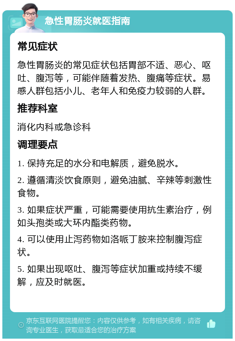 急性胃肠炎就医指南 常见症状 急性胃肠炎的常见症状包括胃部不适、恶心、呕吐、腹泻等，可能伴随着发热、腹痛等症状。易感人群包括小儿、老年人和免疫力较弱的人群。 推荐科室 消化内科或急诊科 调理要点 1. 保持充足的水分和电解质，避免脱水。 2. 遵循清淡饮食原则，避免油腻、辛辣等刺激性食物。 3. 如果症状严重，可能需要使用抗生素治疗，例如头孢类或大环内酯类药物。 4. 可以使用止泻药物如洛哌丁胺来控制腹泻症状。 5. 如果出现呕吐、腹泻等症状加重或持续不缓解，应及时就医。