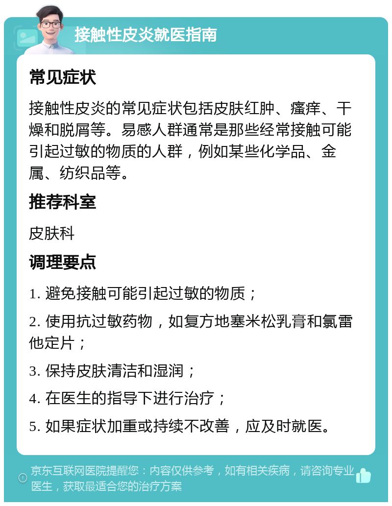 接触性皮炎就医指南 常见症状 接触性皮炎的常见症状包括皮肤红肿、瘙痒、干燥和脱屑等。易感人群通常是那些经常接触可能引起过敏的物质的人群，例如某些化学品、金属、纺织品等。 推荐科室 皮肤科 调理要点 1. 避免接触可能引起过敏的物质； 2. 使用抗过敏药物，如复方地塞米松乳膏和氯雷他定片； 3. 保持皮肤清洁和湿润； 4. 在医生的指导下进行治疗； 5. 如果症状加重或持续不改善，应及时就医。