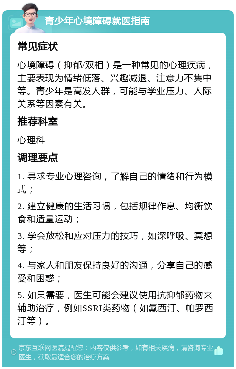 青少年心境障碍就医指南 常见症状 心境障碍（抑郁/双相）是一种常见的心理疾病，主要表现为情绪低落、兴趣减退、注意力不集中等。青少年是高发人群，可能与学业压力、人际关系等因素有关。 推荐科室 心理科 调理要点 1. 寻求专业心理咨询，了解自己的情绪和行为模式； 2. 建立健康的生活习惯，包括规律作息、均衡饮食和适量运动； 3. 学会放松和应对压力的技巧，如深呼吸、冥想等； 4. 与家人和朋友保持良好的沟通，分享自己的感受和困惑； 5. 如果需要，医生可能会建议使用抗抑郁药物来辅助治疗，例如SSRI类药物（如氟西汀、帕罗西汀等）。