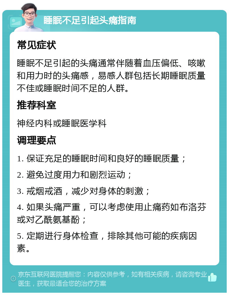 睡眠不足引起头痛指南 常见症状 睡眠不足引起的头痛通常伴随着血压偏低、咳嗽和用力时的头痛感，易感人群包括长期睡眠质量不佳或睡眠时间不足的人群。 推荐科室 神经内科或睡眠医学科 调理要点 1. 保证充足的睡眠时间和良好的睡眠质量； 2. 避免过度用力和剧烈运动； 3. 戒烟戒酒，减少对身体的刺激； 4. 如果头痛严重，可以考虑使用止痛药如布洛芬或对乙酰氨基酚； 5. 定期进行身体检查，排除其他可能的疾病因素。