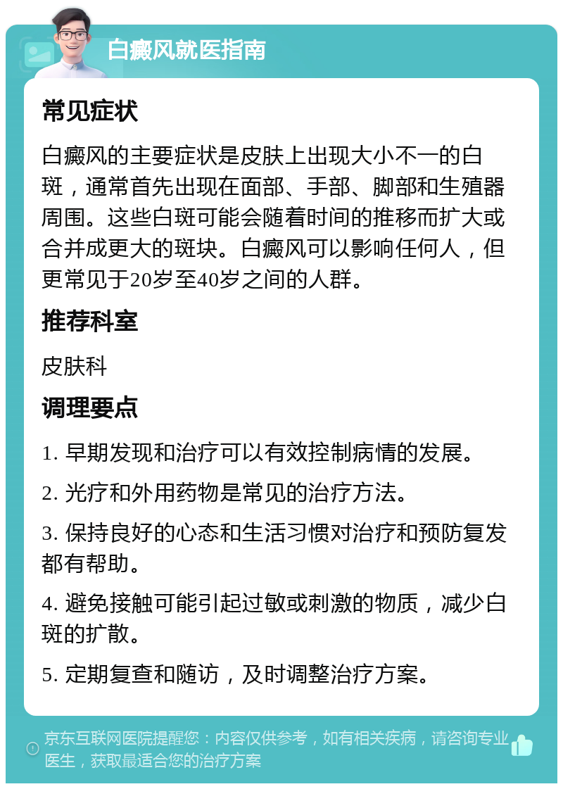 白癜风就医指南 常见症状 白癜风的主要症状是皮肤上出现大小不一的白斑，通常首先出现在面部、手部、脚部和生殖器周围。这些白斑可能会随着时间的推移而扩大或合并成更大的斑块。白癜风可以影响任何人，但更常见于20岁至40岁之间的人群。 推荐科室 皮肤科 调理要点 1. 早期发现和治疗可以有效控制病情的发展。 2. 光疗和外用药物是常见的治疗方法。 3. 保持良好的心态和生活习惯对治疗和预防复发都有帮助。 4. 避免接触可能引起过敏或刺激的物质，减少白斑的扩散。 5. 定期复查和随访，及时调整治疗方案。