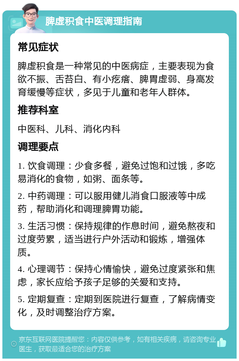 脾虚积食中医调理指南 常见症状 脾虚积食是一种常见的中医病症，主要表现为食欲不振、舌苔白、有小疙瘩、脾胃虚弱、身高发育缓慢等症状，多见于儿童和老年人群体。 推荐科室 中医科、儿科、消化内科 调理要点 1. 饮食调理：少食多餐，避免过饱和过饿，多吃易消化的食物，如粥、面条等。 2. 中药调理：可以服用健儿消食口服液等中成药，帮助消化和调理脾胃功能。 3. 生活习惯：保持规律的作息时间，避免熬夜和过度劳累，适当进行户外活动和锻炼，增强体质。 4. 心理调节：保持心情愉快，避免过度紧张和焦虑，家长应给予孩子足够的关爱和支持。 5. 定期复查：定期到医院进行复查，了解病情变化，及时调整治疗方案。