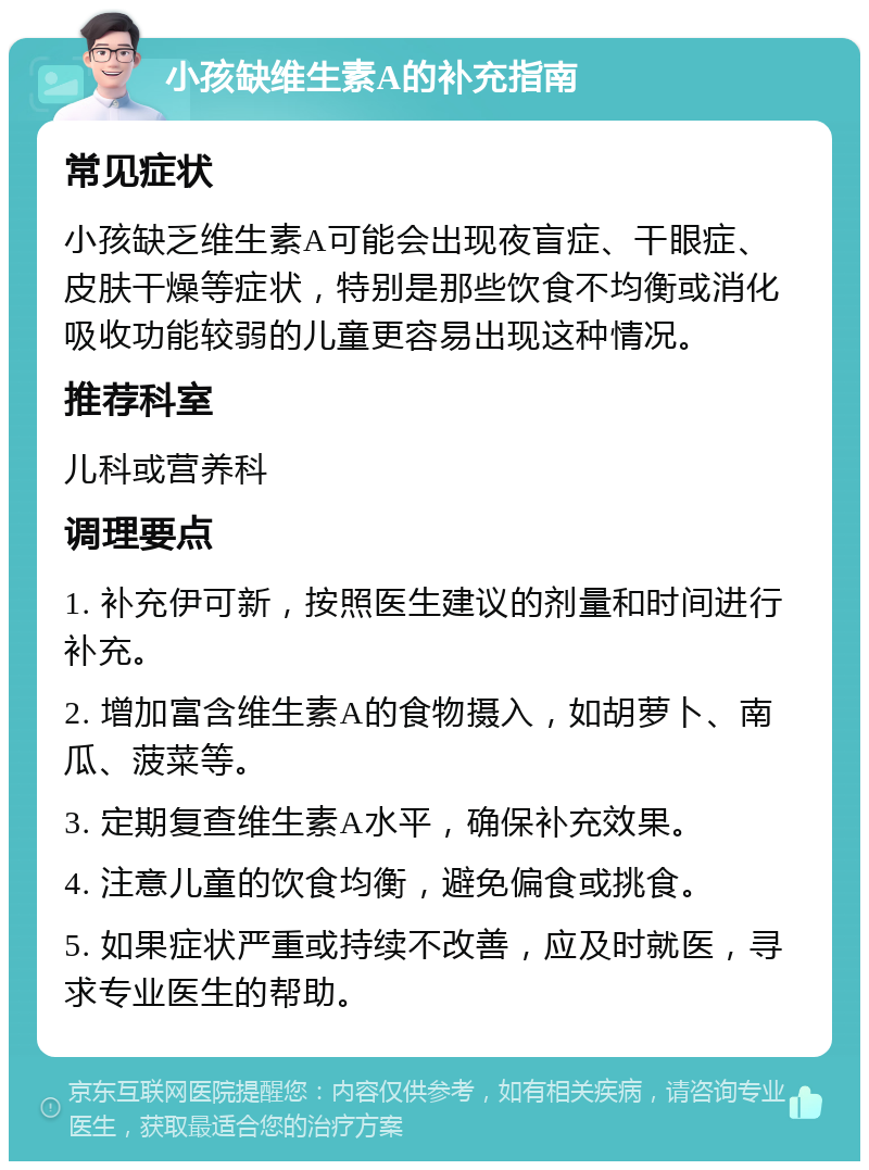 小孩缺维生素A的补充指南 常见症状 小孩缺乏维生素A可能会出现夜盲症、干眼症、皮肤干燥等症状，特别是那些饮食不均衡或消化吸收功能较弱的儿童更容易出现这种情况。 推荐科室 儿科或营养科 调理要点 1. 补充伊可新，按照医生建议的剂量和时间进行补充。 2. 增加富含维生素A的食物摄入，如胡萝卜、南瓜、菠菜等。 3. 定期复查维生素A水平，确保补充效果。 4. 注意儿童的饮食均衡，避免偏食或挑食。 5. 如果症状严重或持续不改善，应及时就医，寻求专业医生的帮助。