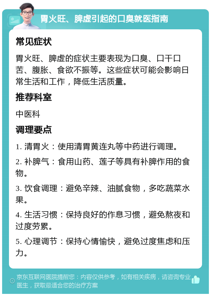 胃火旺、脾虚引起的口臭就医指南 常见症状 胃火旺、脾虚的症状主要表现为口臭、口干口苦、腹胀、食欲不振等。这些症状可能会影响日常生活和工作，降低生活质量。 推荐科室 中医科 调理要点 1. 清胃火：使用清胃黄连丸等中药进行调理。 2. 补脾气：食用山药、莲子等具有补脾作用的食物。 3. 饮食调理：避免辛辣、油腻食物，多吃蔬菜水果。 4. 生活习惯：保持良好的作息习惯，避免熬夜和过度劳累。 5. 心理调节：保持心情愉快，避免过度焦虑和压力。