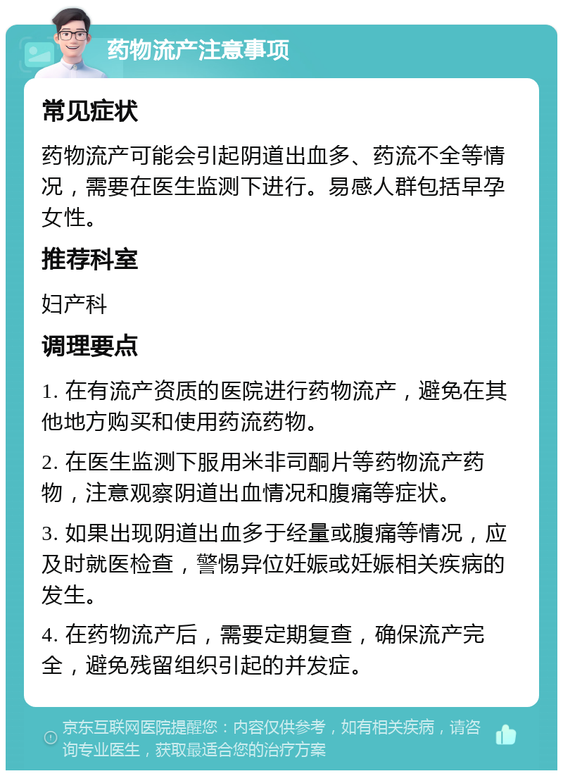 药物流产注意事项 常见症状 药物流产可能会引起阴道出血多、药流不全等情况，需要在医生监测下进行。易感人群包括早孕女性。 推荐科室 妇产科 调理要点 1. 在有流产资质的医院进行药物流产，避免在其他地方购买和使用药流药物。 2. 在医生监测下服用米非司酮片等药物流产药物，注意观察阴道出血情况和腹痛等症状。 3. 如果出现阴道出血多于经量或腹痛等情况，应及时就医检查，警惕异位妊娠或妊娠相关疾病的发生。 4. 在药物流产后，需要定期复查，确保流产完全，避免残留组织引起的并发症。