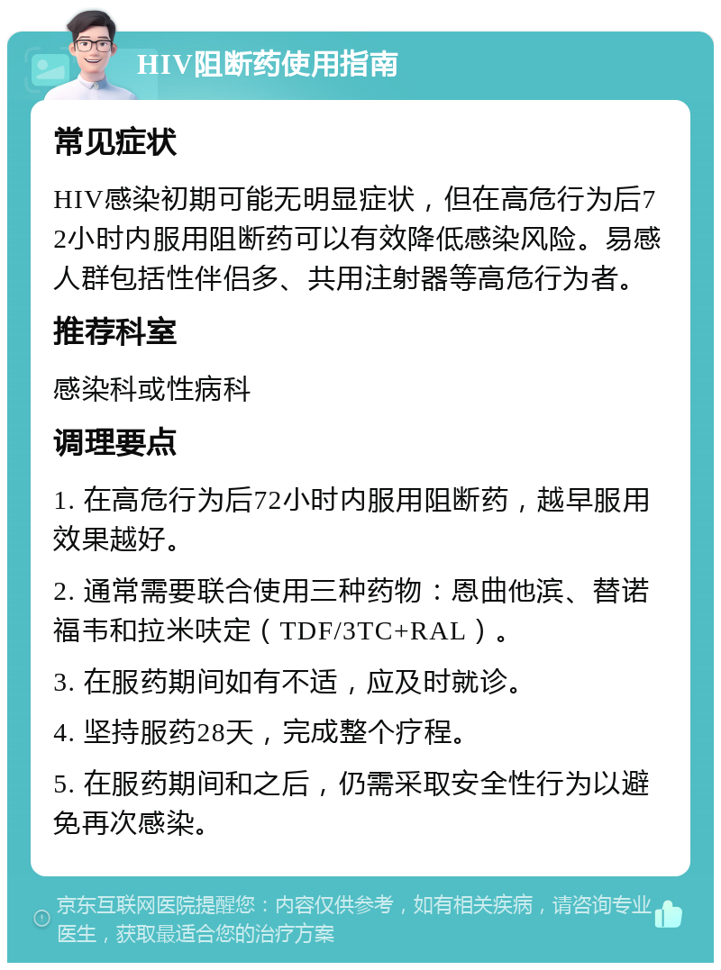 HIV阻断药使用指南 常见症状 HIV感染初期可能无明显症状，但在高危行为后72小时内服用阻断药可以有效降低感染风险。易感人群包括性伴侣多、共用注射器等高危行为者。 推荐科室 感染科或性病科 调理要点 1. 在高危行为后72小时内服用阻断药，越早服用效果越好。 2. 通常需要联合使用三种药物：恩曲他滨、替诺福韦和拉米呋定（TDF/3TC+RAL）。 3. 在服药期间如有不适，应及时就诊。 4. 坚持服药28天，完成整个疗程。 5. 在服药期间和之后，仍需采取安全性行为以避免再次感染。