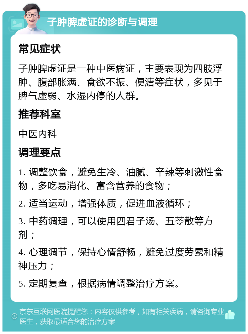 子肿脾虚证的诊断与调理 常见症状 子肿脾虚证是一种中医病证，主要表现为四肢浮肿、腹部胀满、食欲不振、便溏等症状，多见于脾气虚弱、水湿内停的人群。 推荐科室 中医内科 调理要点 1. 调整饮食，避免生冷、油腻、辛辣等刺激性食物，多吃易消化、富含营养的食物； 2. 适当运动，增强体质，促进血液循环； 3. 中药调理，可以使用四君子汤、五苓散等方剂； 4. 心理调节，保持心情舒畅，避免过度劳累和精神压力； 5. 定期复查，根据病情调整治疗方案。