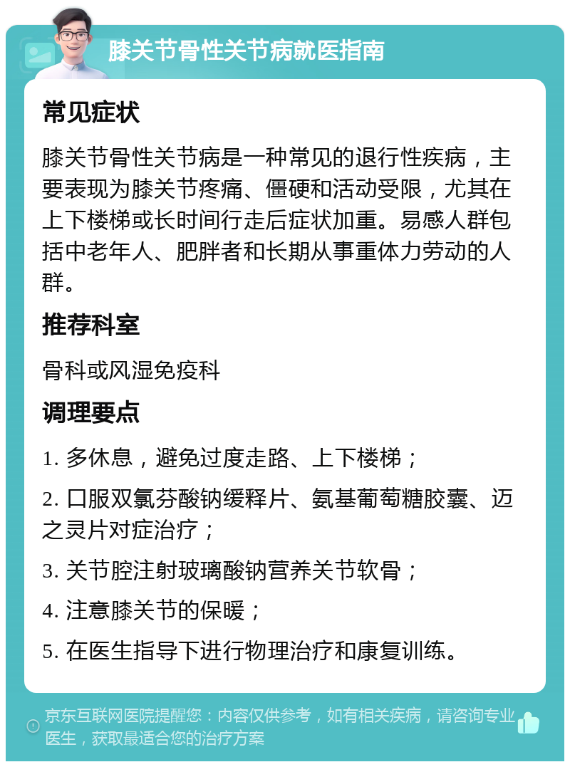 膝关节骨性关节病就医指南 常见症状 膝关节骨性关节病是一种常见的退行性疾病，主要表现为膝关节疼痛、僵硬和活动受限，尤其在上下楼梯或长时间行走后症状加重。易感人群包括中老年人、肥胖者和长期从事重体力劳动的人群。 推荐科室 骨科或风湿免疫科 调理要点 1. 多休息，避免过度走路、上下楼梯； 2. 口服双氯芬酸钠缓释片、氨基葡萄糖胶囊、迈之灵片对症治疗； 3. 关节腔注射玻璃酸钠营养关节软骨； 4. 注意膝关节的保暖； 5. 在医生指导下进行物理治疗和康复训练。