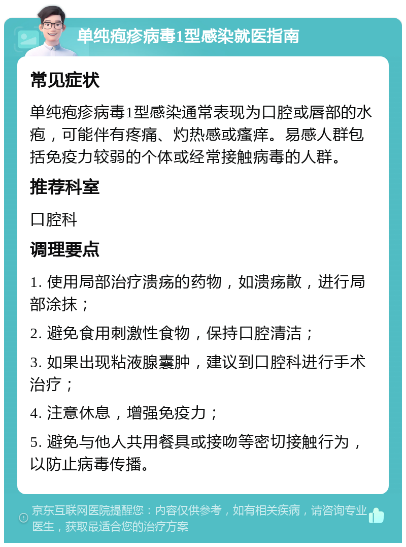 单纯疱疹病毒1型感染就医指南 常见症状 单纯疱疹病毒1型感染通常表现为口腔或唇部的水疱，可能伴有疼痛、灼热感或瘙痒。易感人群包括免疫力较弱的个体或经常接触病毒的人群。 推荐科室 口腔科 调理要点 1. 使用局部治疗溃疡的药物，如溃疡散，进行局部涂抹； 2. 避免食用刺激性食物，保持口腔清洁； 3. 如果出现粘液腺囊肿，建议到口腔科进行手术治疗； 4. 注意休息，增强免疫力； 5. 避免与他人共用餐具或接吻等密切接触行为，以防止病毒传播。