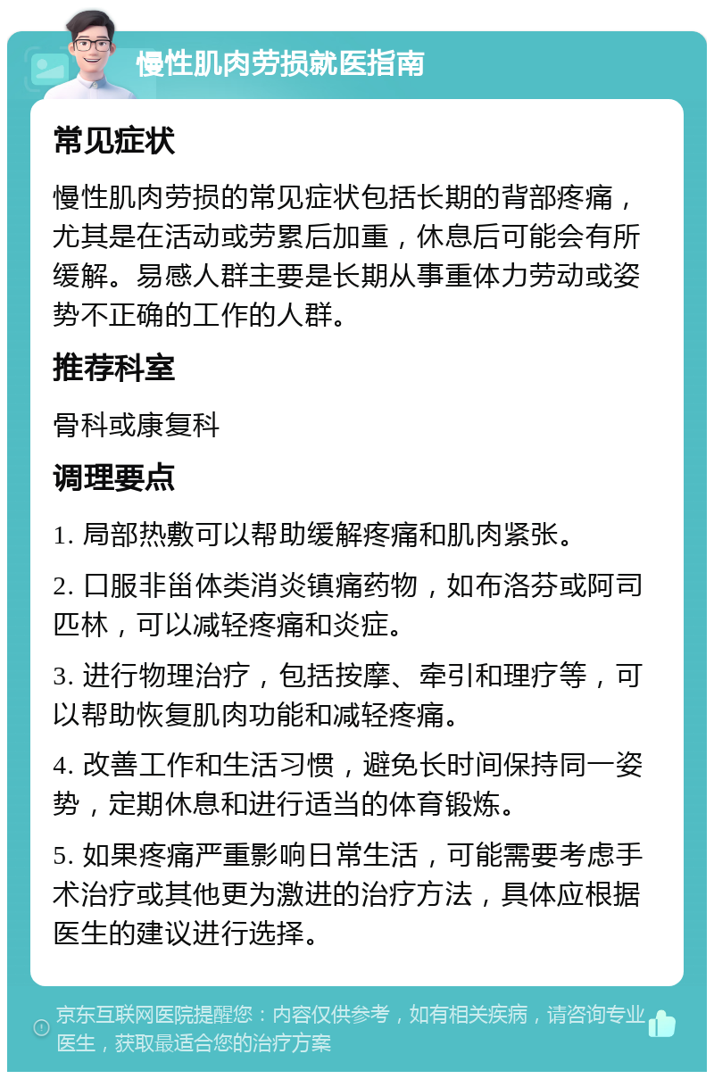 慢性肌肉劳损就医指南 常见症状 慢性肌肉劳损的常见症状包括长期的背部疼痛，尤其是在活动或劳累后加重，休息后可能会有所缓解。易感人群主要是长期从事重体力劳动或姿势不正确的工作的人群。 推荐科室 骨科或康复科 调理要点 1. 局部热敷可以帮助缓解疼痛和肌肉紧张。 2. 口服非甾体类消炎镇痛药物，如布洛芬或阿司匹林，可以减轻疼痛和炎症。 3. 进行物理治疗，包括按摩、牵引和理疗等，可以帮助恢复肌肉功能和减轻疼痛。 4. 改善工作和生活习惯，避免长时间保持同一姿势，定期休息和进行适当的体育锻炼。 5. 如果疼痛严重影响日常生活，可能需要考虑手术治疗或其他更为激进的治疗方法，具体应根据医生的建议进行选择。