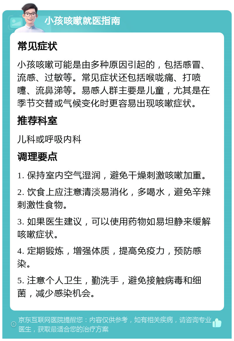 小孩咳嗽就医指南 常见症状 小孩咳嗽可能是由多种原因引起的，包括感冒、流感、过敏等。常见症状还包括喉咙痛、打喷嚏、流鼻涕等。易感人群主要是儿童，尤其是在季节交替或气候变化时更容易出现咳嗽症状。 推荐科室 儿科或呼吸内科 调理要点 1. 保持室内空气湿润，避免干燥刺激咳嗽加重。 2. 饮食上应注意清淡易消化，多喝水，避免辛辣刺激性食物。 3. 如果医生建议，可以使用药物如易坦静来缓解咳嗽症状。 4. 定期锻炼，增强体质，提高免疫力，预防感染。 5. 注意个人卫生，勤洗手，避免接触病毒和细菌，减少感染机会。