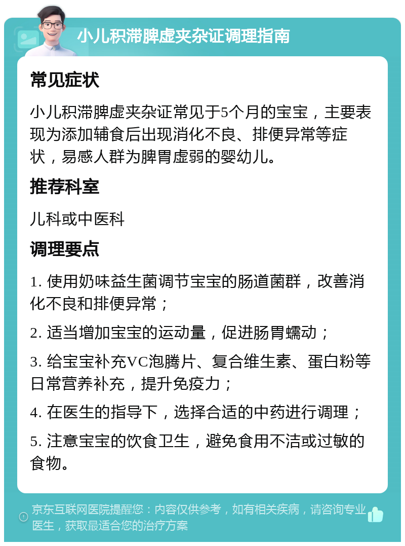 小儿积滞脾虚夹杂证调理指南 常见症状 小儿积滞脾虚夹杂证常见于5个月的宝宝，主要表现为添加辅食后出现消化不良、排便异常等症状，易感人群为脾胃虚弱的婴幼儿。 推荐科室 儿科或中医科 调理要点 1. 使用奶味益生菌调节宝宝的肠道菌群，改善消化不良和排便异常； 2. 适当增加宝宝的运动量，促进肠胃蠕动； 3. 给宝宝补充VC泡腾片、复合维生素、蛋白粉等日常营养补充，提升免疫力； 4. 在医生的指导下，选择合适的中药进行调理； 5. 注意宝宝的饮食卫生，避免食用不洁或过敏的食物。