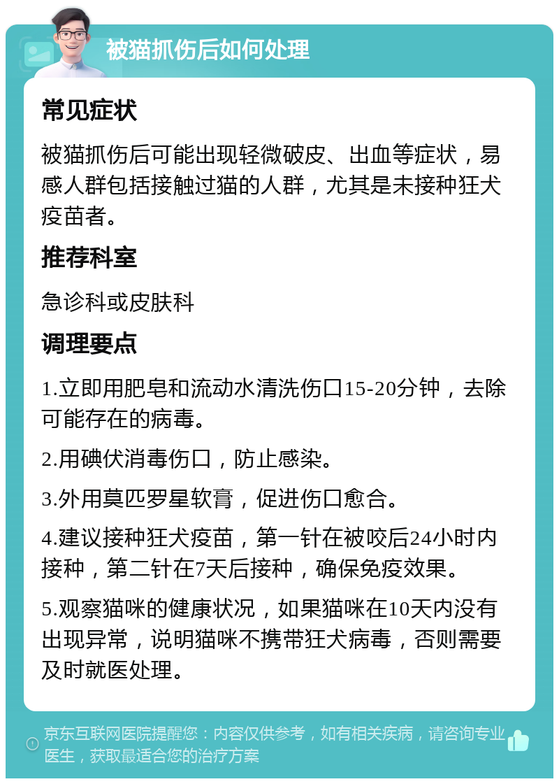 被猫抓伤后如何处理 常见症状 被猫抓伤后可能出现轻微破皮、出血等症状，易感人群包括接触过猫的人群，尤其是未接种狂犬疫苗者。 推荐科室 急诊科或皮肤科 调理要点 1.立即用肥皂和流动水清洗伤口15-20分钟，去除可能存在的病毒。 2.用碘伏消毒伤口，防止感染。 3.外用莫匹罗星软膏，促进伤口愈合。 4.建议接种狂犬疫苗，第一针在被咬后24小时内接种，第二针在7天后接种，确保免疫效果。 5.观察猫咪的健康状况，如果猫咪在10天内没有出现异常，说明猫咪不携带狂犬病毒，否则需要及时就医处理。