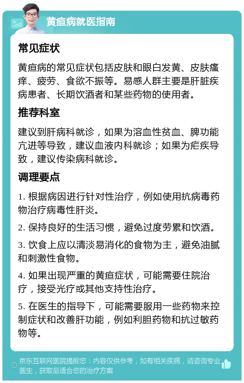 黄疸病就医指南 常见症状 黄疸病的常见症状包括皮肤和眼白发黄、皮肤瘙痒、疲劳、食欲不振等。易感人群主要是肝脏疾病患者、长期饮酒者和某些药物的使用者。 推荐科室 建议到肝病科就诊，如果为溶血性贫血、脾功能亢进等导致，建议血液内科就诊；如果为疟疾导致，建议传染病科就诊。 调理要点 1. 根据病因进行针对性治疗，例如使用抗病毒药物治疗病毒性肝炎。 2. 保持良好的生活习惯，避免过度劳累和饮酒。 3. 饮食上应以清淡易消化的食物为主，避免油腻和刺激性食物。 4. 如果出现严重的黄疸症状，可能需要住院治疗，接受光疗或其他支持性治疗。 5. 在医生的指导下，可能需要服用一些药物来控制症状和改善肝功能，例如利胆药物和抗过敏药物等。