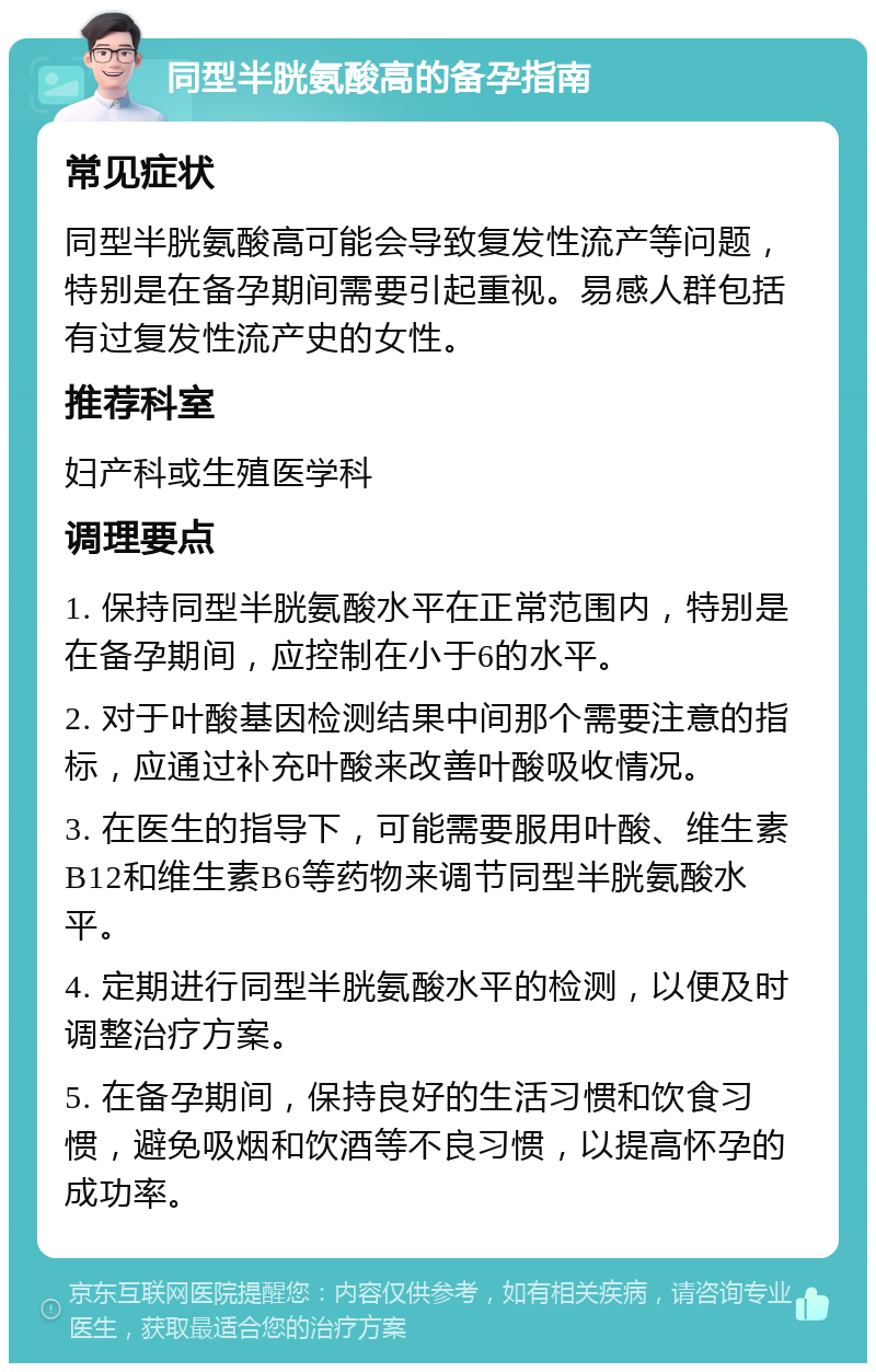 同型半胱氨酸高的备孕指南 常见症状 同型半胱氨酸高可能会导致复发性流产等问题，特别是在备孕期间需要引起重视。易感人群包括有过复发性流产史的女性。 推荐科室 妇产科或生殖医学科 调理要点 1. 保持同型半胱氨酸水平在正常范围内，特别是在备孕期间，应控制在小于6的水平。 2. 对于叶酸基因检测结果中间那个需要注意的指标，应通过补充叶酸来改善叶酸吸收情况。 3. 在医生的指导下，可能需要服用叶酸、维生素B12和维生素B6等药物来调节同型半胱氨酸水平。 4. 定期进行同型半胱氨酸水平的检测，以便及时调整治疗方案。 5. 在备孕期间，保持良好的生活习惯和饮食习惯，避免吸烟和饮酒等不良习惯，以提高怀孕的成功率。