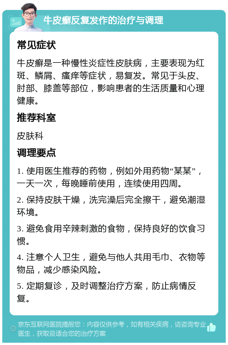 牛皮癣反复发作的治疗与调理 常见症状 牛皮癣是一种慢性炎症性皮肤病，主要表现为红斑、鳞屑、瘙痒等症状，易复发。常见于头皮、肘部、膝盖等部位，影响患者的生活质量和心理健康。 推荐科室 皮肤科 调理要点 1. 使用医生推荐的药物，例如外用药物“某某”，一天一次，每晚睡前使用，连续使用四周。 2. 保持皮肤干燥，洗完澡后完全擦干，避免潮湿环境。 3. 避免食用辛辣刺激的食物，保持良好的饮食习惯。 4. 注意个人卫生，避免与他人共用毛巾、衣物等物品，减少感染风险。 5. 定期复诊，及时调整治疗方案，防止病情反复。