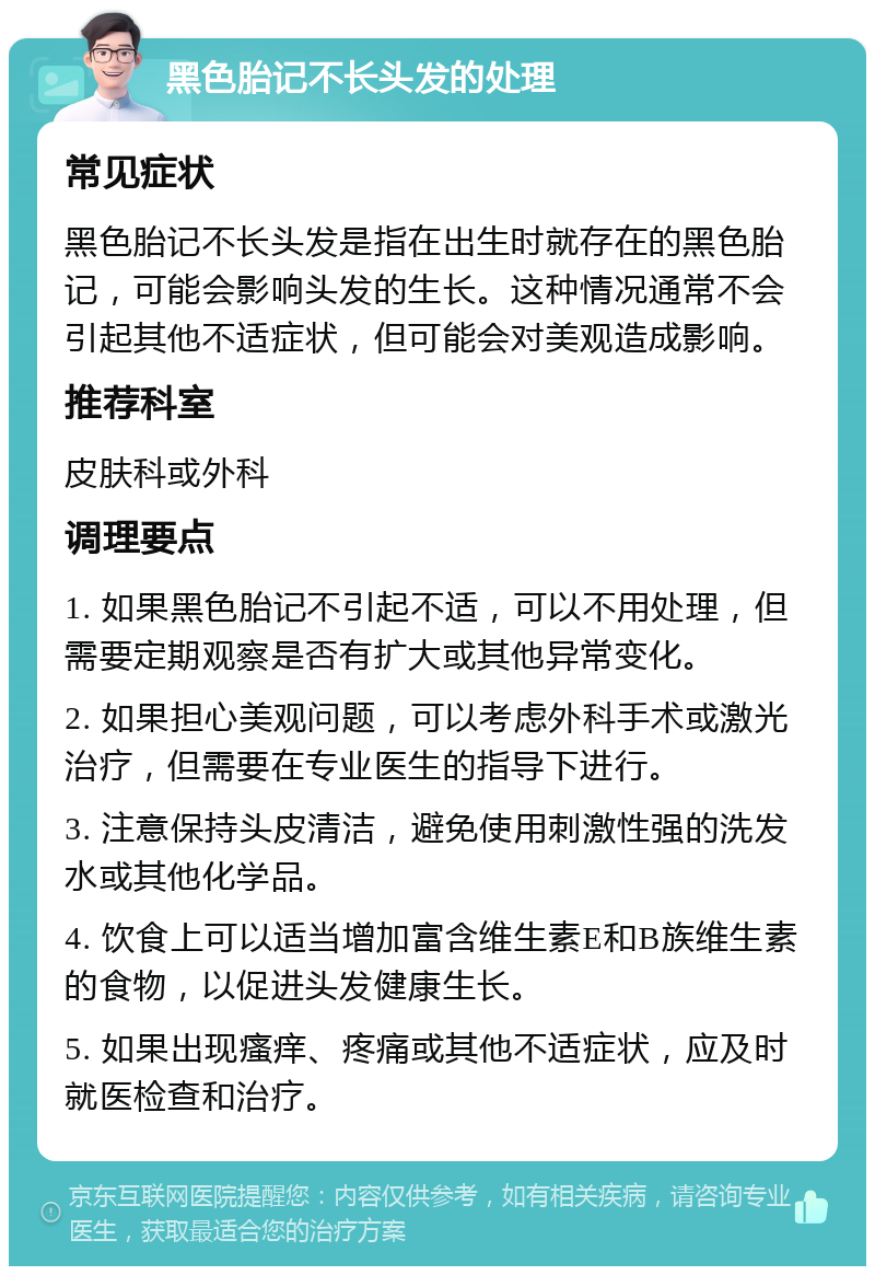 黑色胎记不长头发的处理 常见症状 黑色胎记不长头发是指在出生时就存在的黑色胎记，可能会影响头发的生长。这种情况通常不会引起其他不适症状，但可能会对美观造成影响。 推荐科室 皮肤科或外科 调理要点 1. 如果黑色胎记不引起不适，可以不用处理，但需要定期观察是否有扩大或其他异常变化。 2. 如果担心美观问题，可以考虑外科手术或激光治疗，但需要在专业医生的指导下进行。 3. 注意保持头皮清洁，避免使用刺激性强的洗发水或其他化学品。 4. 饮食上可以适当增加富含维生素E和B族维生素的食物，以促进头发健康生长。 5. 如果出现瘙痒、疼痛或其他不适症状，应及时就医检查和治疗。