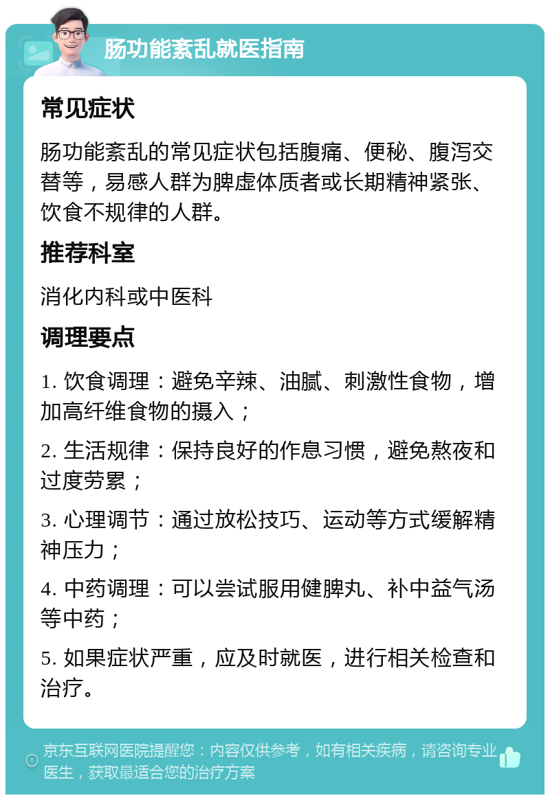 肠功能紊乱就医指南 常见症状 肠功能紊乱的常见症状包括腹痛、便秘、腹泻交替等，易感人群为脾虚体质者或长期精神紧张、饮食不规律的人群。 推荐科室 消化内科或中医科 调理要点 1. 饮食调理：避免辛辣、油腻、刺激性食物，增加高纤维食物的摄入； 2. 生活规律：保持良好的作息习惯，避免熬夜和过度劳累； 3. 心理调节：通过放松技巧、运动等方式缓解精神压力； 4. 中药调理：可以尝试服用健脾丸、补中益气汤等中药； 5. 如果症状严重，应及时就医，进行相关检查和治疗。