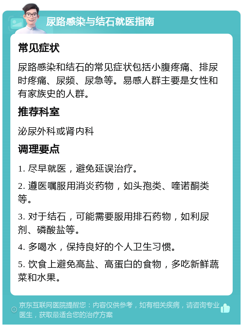 尿路感染与结石就医指南 常见症状 尿路感染和结石的常见症状包括小腹疼痛、排尿时疼痛、尿频、尿急等。易感人群主要是女性和有家族史的人群。 推荐科室 泌尿外科或肾内科 调理要点 1. 尽早就医，避免延误治疗。 2. 遵医嘱服用消炎药物，如头孢类、喹诺酮类等。 3. 对于结石，可能需要服用排石药物，如利尿剂、磷酸盐等。 4. 多喝水，保持良好的个人卫生习惯。 5. 饮食上避免高盐、高蛋白的食物，多吃新鲜蔬菜和水果。