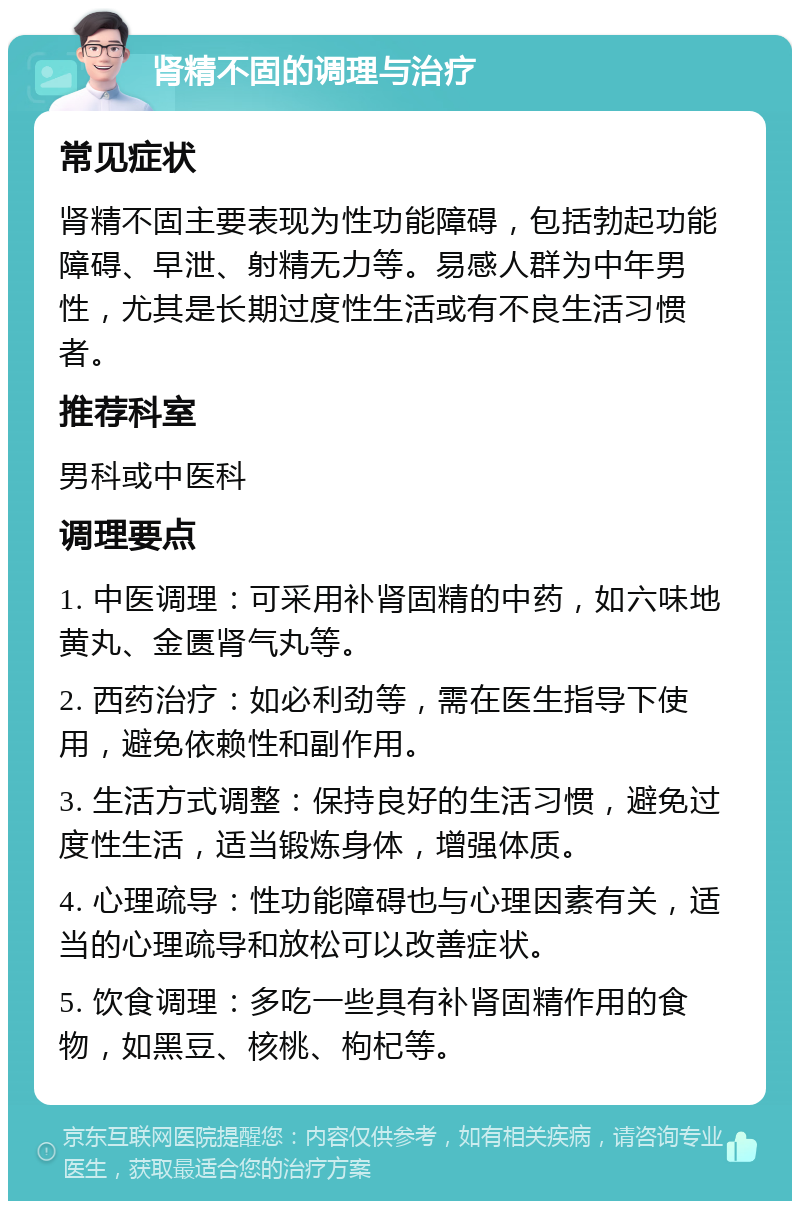 肾精不固的调理与治疗 常见症状 肾精不固主要表现为性功能障碍，包括勃起功能障碍、早泄、射精无力等。易感人群为中年男性，尤其是长期过度性生活或有不良生活习惯者。 推荐科室 男科或中医科 调理要点 1. 中医调理：可采用补肾固精的中药，如六味地黄丸、金匮肾气丸等。 2. 西药治疗：如必利劲等，需在医生指导下使用，避免依赖性和副作用。 3. 生活方式调整：保持良好的生活习惯，避免过度性生活，适当锻炼身体，增强体质。 4. 心理疏导：性功能障碍也与心理因素有关，适当的心理疏导和放松可以改善症状。 5. 饮食调理：多吃一些具有补肾固精作用的食物，如黑豆、核桃、枸杞等。