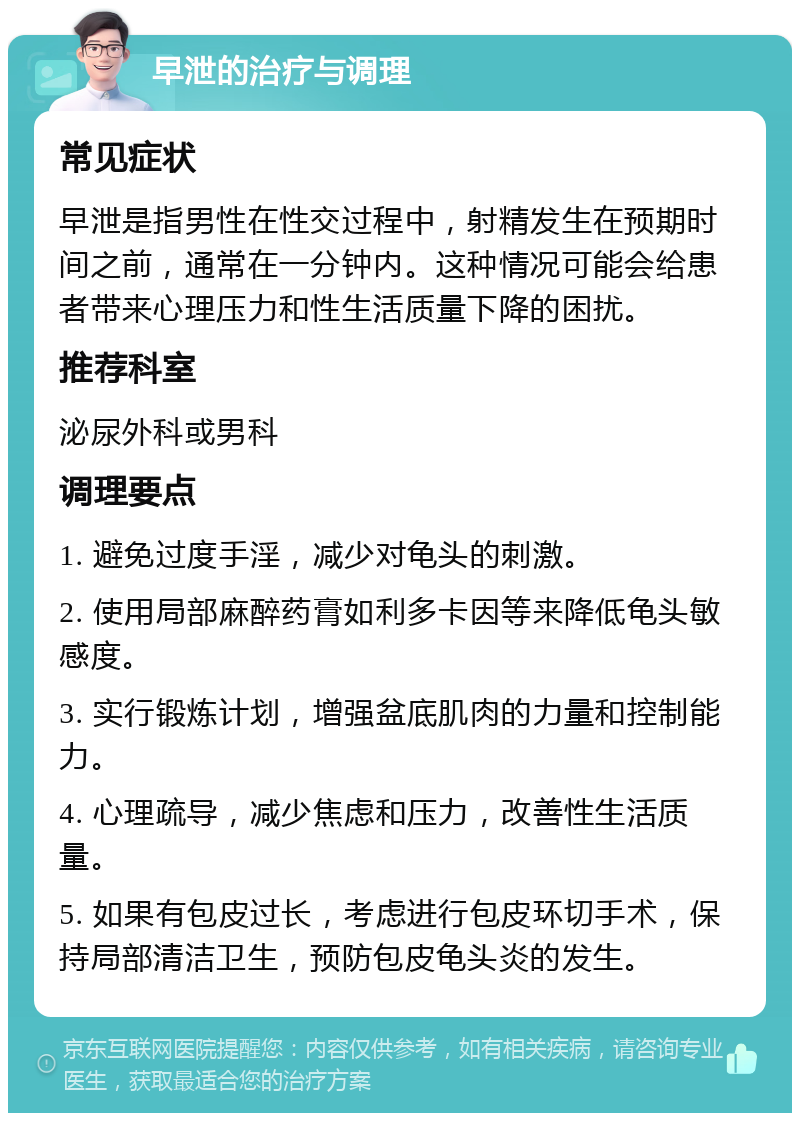 早泄的治疗与调理 常见症状 早泄是指男性在性交过程中，射精发生在预期时间之前，通常在一分钟内。这种情况可能会给患者带来心理压力和性生活质量下降的困扰。 推荐科室 泌尿外科或男科 调理要点 1. 避免过度手淫，减少对龟头的刺激。 2. 使用局部麻醉药膏如利多卡因等来降低龟头敏感度。 3. 实行锻炼计划，增强盆底肌肉的力量和控制能力。 4. 心理疏导，减少焦虑和压力，改善性生活质量。 5. 如果有包皮过长，考虑进行包皮环切手术，保持局部清洁卫生，预防包皮龟头炎的发生。