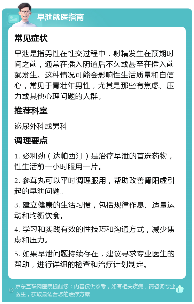 早泄就医指南 常见症状 早泄是指男性在性交过程中，射精发生在预期时间之前，通常在插入阴道后不久或甚至在插入前就发生。这种情况可能会影响性生活质量和自信心，常见于青壮年男性，尤其是那些有焦虑、压力或其他心理问题的人群。 推荐科室 泌尿外科或男科 调理要点 1. 必利劲（达帕西汀）是治疗早泄的首选药物，性生活前一小时服用一片。 2. 参茸丸可以平时调理服用，帮助改善肾阳虚引起的早泄问题。 3. 建立健康的生活习惯，包括规律作息、适量运动和均衡饮食。 4. 学习和实践有效的性技巧和沟通方式，减少焦虑和压力。 5. 如果早泄问题持续存在，建议寻求专业医生的帮助，进行详细的检查和治疗计划制定。