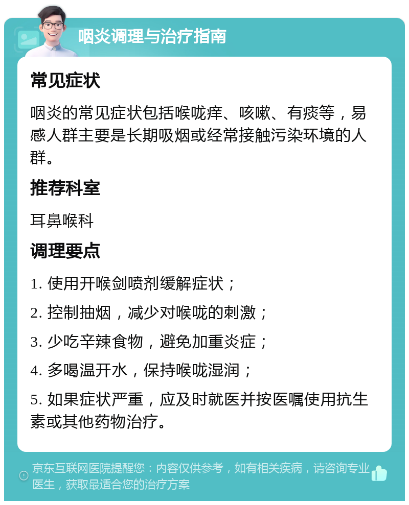 咽炎调理与治疗指南 常见症状 咽炎的常见症状包括喉咙痒、咳嗽、有痰等，易感人群主要是长期吸烟或经常接触污染环境的人群。 推荐科室 耳鼻喉科 调理要点 1. 使用开喉剑喷剂缓解症状； 2. 控制抽烟，减少对喉咙的刺激； 3. 少吃辛辣食物，避免加重炎症； 4. 多喝温开水，保持喉咙湿润； 5. 如果症状严重，应及时就医并按医嘱使用抗生素或其他药物治疗。