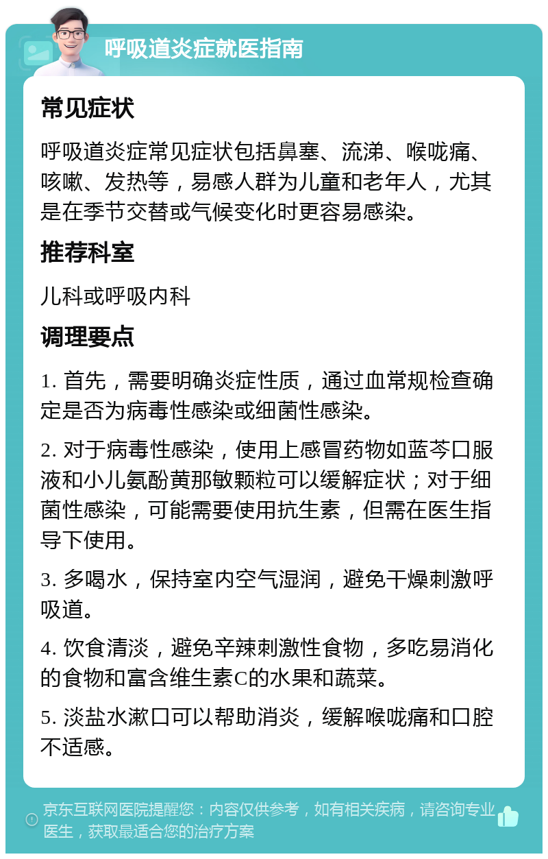 呼吸道炎症就医指南 常见症状 呼吸道炎症常见症状包括鼻塞、流涕、喉咙痛、咳嗽、发热等，易感人群为儿童和老年人，尤其是在季节交替或气候变化时更容易感染。 推荐科室 儿科或呼吸内科 调理要点 1. 首先，需要明确炎症性质，通过血常规检查确定是否为病毒性感染或细菌性感染。 2. 对于病毒性感染，使用上感冒药物如蓝芩口服液和小儿氨酚黄那敏颗粒可以缓解症状；对于细菌性感染，可能需要使用抗生素，但需在医生指导下使用。 3. 多喝水，保持室内空气湿润，避免干燥刺激呼吸道。 4. 饮食清淡，避免辛辣刺激性食物，多吃易消化的食物和富含维生素C的水果和蔬菜。 5. 淡盐水漱口可以帮助消炎，缓解喉咙痛和口腔不适感。