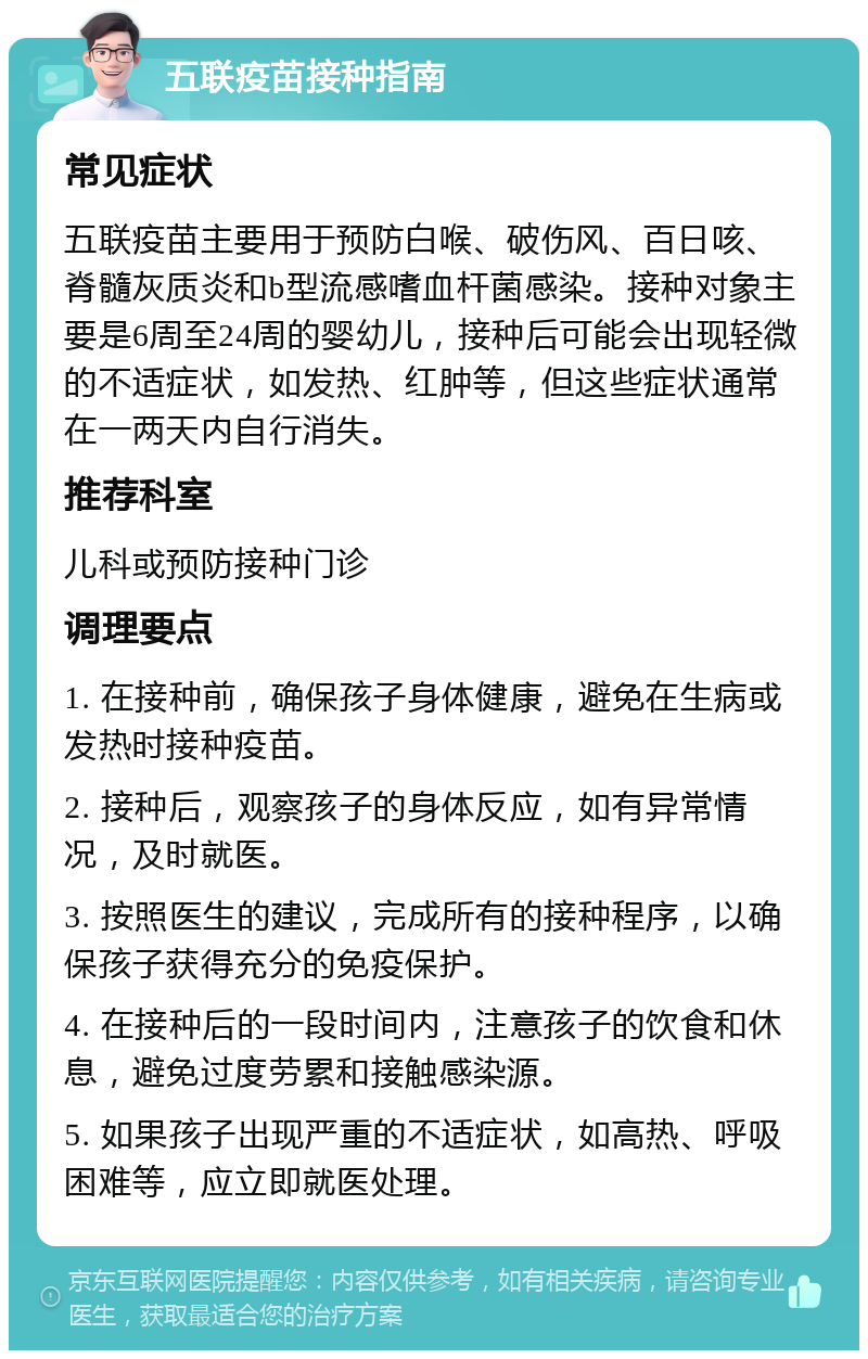 五联疫苗接种指南 常见症状 五联疫苗主要用于预防白喉、破伤风、百日咳、脊髓灰质炎和b型流感嗜血杆菌感染。接种对象主要是6周至24周的婴幼儿，接种后可能会出现轻微的不适症状，如发热、红肿等，但这些症状通常在一两天内自行消失。 推荐科室 儿科或预防接种门诊 调理要点 1. 在接种前，确保孩子身体健康，避免在生病或发热时接种疫苗。 2. 接种后，观察孩子的身体反应，如有异常情况，及时就医。 3. 按照医生的建议，完成所有的接种程序，以确保孩子获得充分的免疫保护。 4. 在接种后的一段时间内，注意孩子的饮食和休息，避免过度劳累和接触感染源。 5. 如果孩子出现严重的不适症状，如高热、呼吸困难等，应立即就医处理。