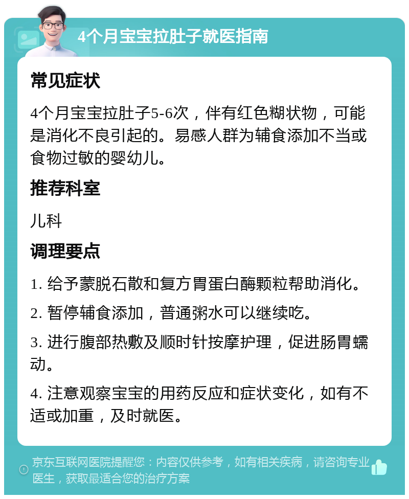 4个月宝宝拉肚子就医指南 常见症状 4个月宝宝拉肚子5-6次，伴有红色糊状物，可能是消化不良引起的。易感人群为辅食添加不当或食物过敏的婴幼儿。 推荐科室 儿科 调理要点 1. 给予蒙脱石散和复方胃蛋白酶颗粒帮助消化。 2. 暂停辅食添加，普通粥水可以继续吃。 3. 进行腹部热敷及顺时针按摩护理，促进肠胃蠕动。 4. 注意观察宝宝的用药反应和症状变化，如有不适或加重，及时就医。