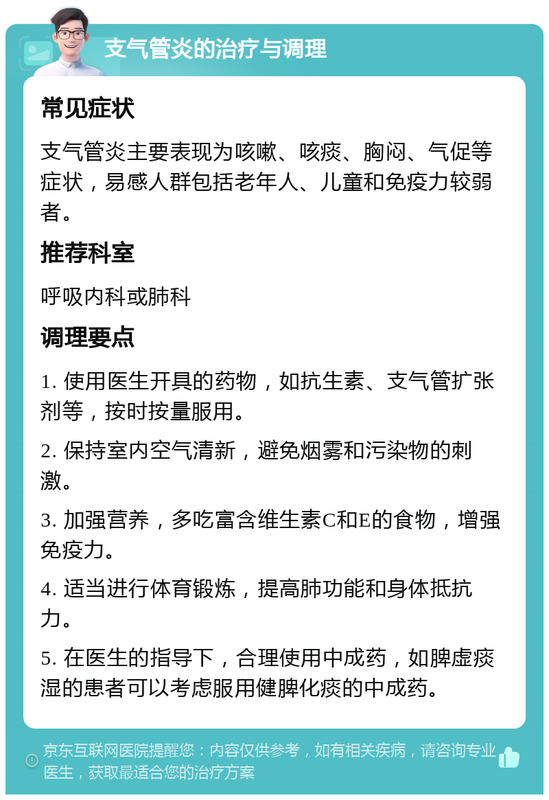 支气管炎的治疗与调理 常见症状 支气管炎主要表现为咳嗽、咳痰、胸闷、气促等症状，易感人群包括老年人、儿童和免疫力较弱者。 推荐科室 呼吸内科或肺科 调理要点 1. 使用医生开具的药物，如抗生素、支气管扩张剂等，按时按量服用。 2. 保持室内空气清新，避免烟雾和污染物的刺激。 3. 加强营养，多吃富含维生素C和E的食物，增强免疫力。 4. 适当进行体育锻炼，提高肺功能和身体抵抗力。 5. 在医生的指导下，合理使用中成药，如脾虚痰湿的患者可以考虑服用健脾化痰的中成药。