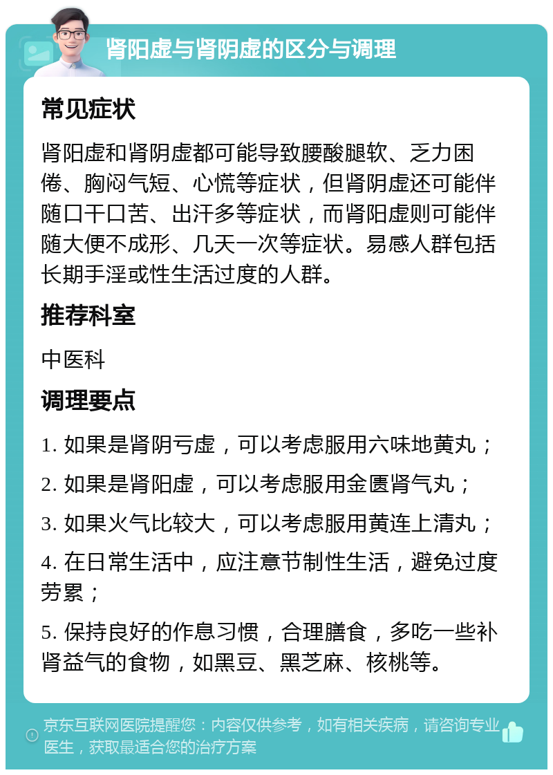 肾阳虚与肾阴虚的区分与调理 常见症状 肾阳虚和肾阴虚都可能导致腰酸腿软、乏力困倦、胸闷气短、心慌等症状，但肾阴虚还可能伴随口干口苦、出汗多等症状，而肾阳虚则可能伴随大便不成形、几天一次等症状。易感人群包括长期手淫或性生活过度的人群。 推荐科室 中医科 调理要点 1. 如果是肾阴亏虚，可以考虑服用六味地黄丸； 2. 如果是肾阳虚，可以考虑服用金匮肾气丸； 3. 如果火气比较大，可以考虑服用黄连上清丸； 4. 在日常生活中，应注意节制性生活，避免过度劳累； 5. 保持良好的作息习惯，合理膳食，多吃一些补肾益气的食物，如黑豆、黑芝麻、核桃等。