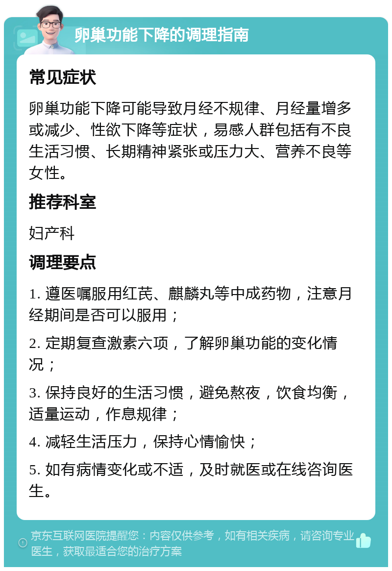 卵巢功能下降的调理指南 常见症状 卵巢功能下降可能导致月经不规律、月经量增多或减少、性欲下降等症状，易感人群包括有不良生活习惯、长期精神紧张或压力大、营养不良等女性。 推荐科室 妇产科 调理要点 1. 遵医嘱服用红芪、麒麟丸等中成药物，注意月经期间是否可以服用； 2. 定期复查激素六项，了解卵巢功能的变化情况； 3. 保持良好的生活习惯，避免熬夜，饮食均衡，适量运动，作息规律； 4. 减轻生活压力，保持心情愉快； 5. 如有病情变化或不适，及时就医或在线咨询医生。